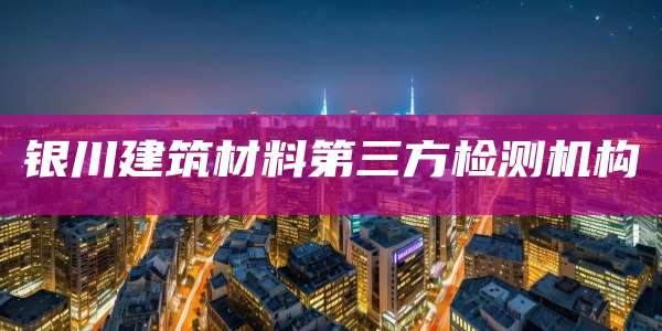 银川建筑材料第三方检测机构