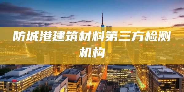 防城港建筑材料第三方检测机构