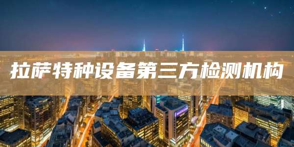拉萨特种设备第三方检测机构