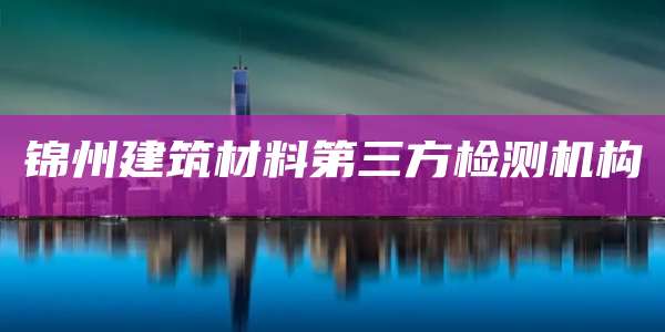 锦州建筑材料第三方检测机构