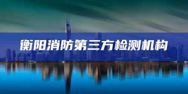 衡阳消防第三方检测机构