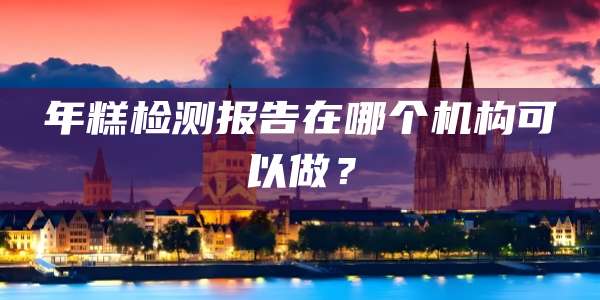 年糕检测报告在哪个机构可以做？