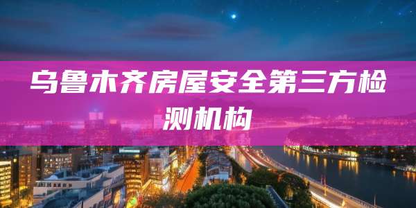 乌鲁木齐房屋安全第三方检测机构