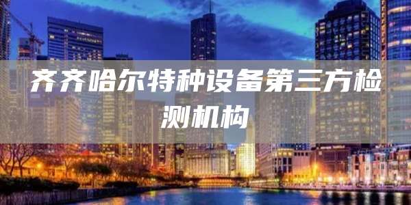 齐齐哈尔特种设备第三方检测机构