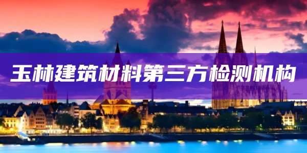 玉林建筑材料第三方检测机构
