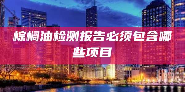 棕榈油检测报告必须包含哪些项目