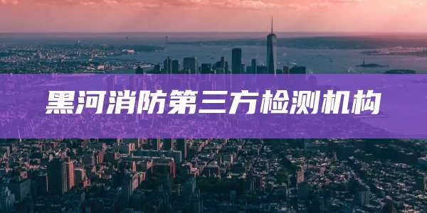 黑河消防第三方检测机构