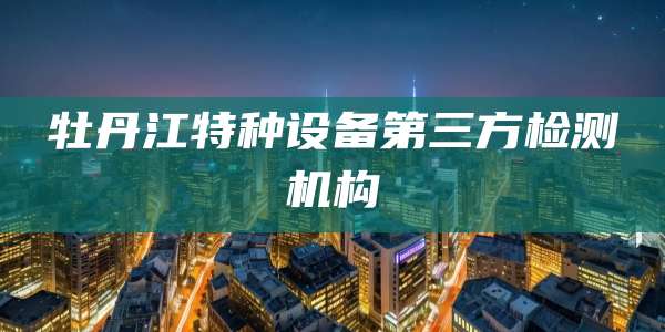 牡丹江特种设备第三方检测机构