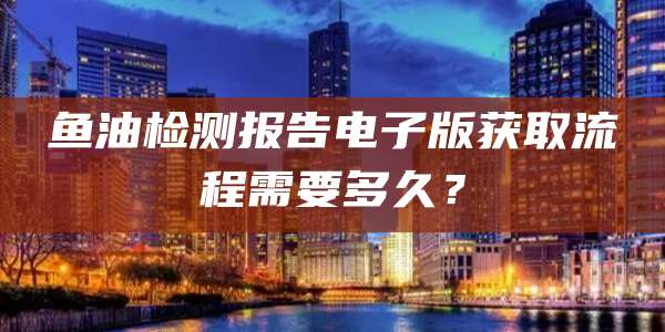 鱼油检测报告电子版获取流程需要多久？