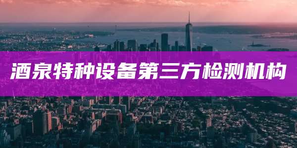 酒泉特种设备第三方检测机构