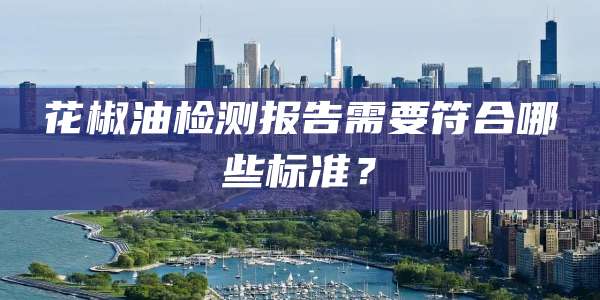 花椒油检测报告需要符合哪些标准？