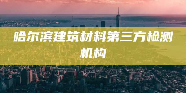 哈尔滨建筑材料第三方检测机构