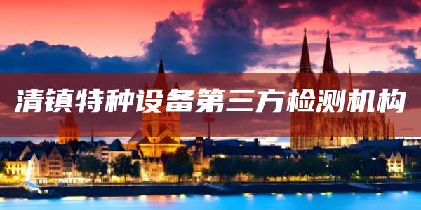 清镇特种设备第三方检测机构