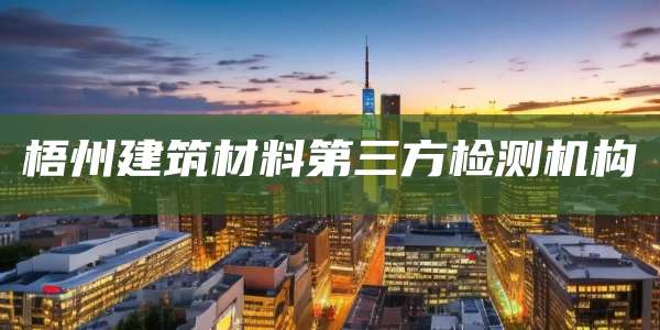 梧州建筑材料第三方检测机构