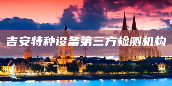 吉安特种设备第三方检测机构