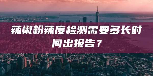 辣椒粉辣度检测需要多长时间出报告？