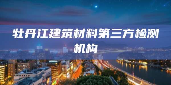 牡丹江建筑材料第三方检测机构