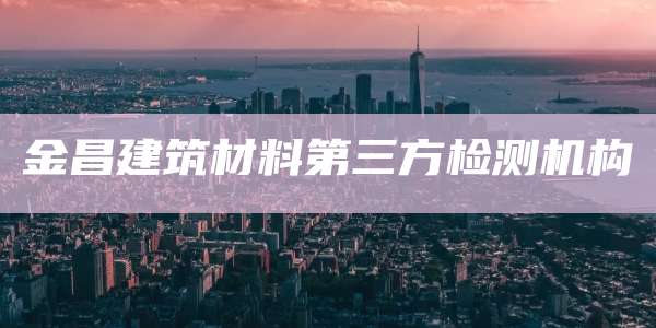 金昌建筑材料第三方检测机构