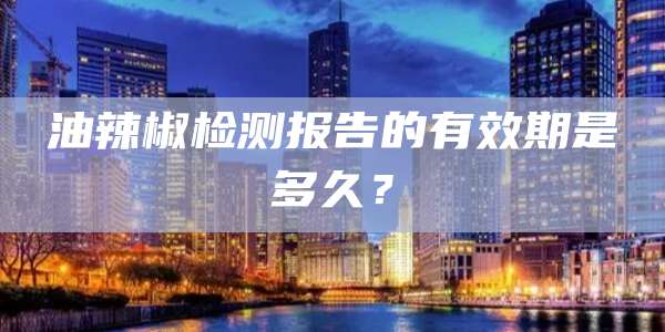 油辣椒检测报告的有效期是多久？