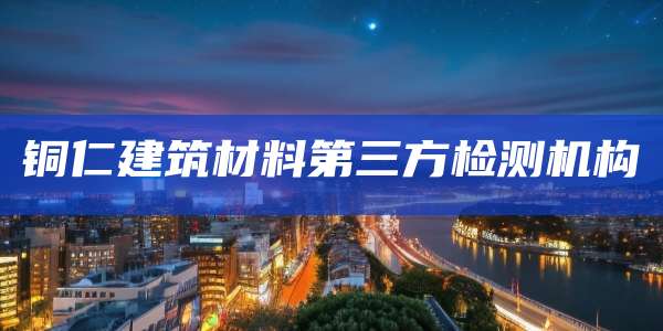 铜仁建筑材料第三方检测机构