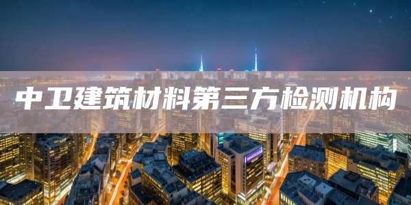 中卫建筑材料第三方检测机构