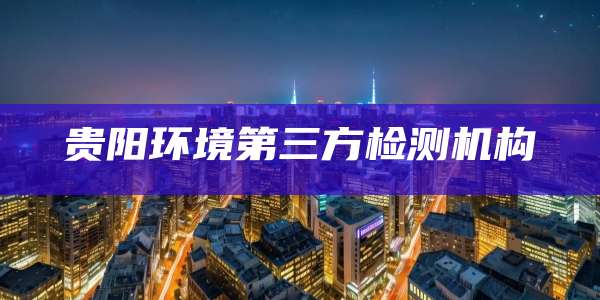 贵阳环境第三方检测机构