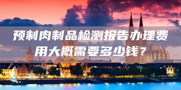 预制肉制品检测报告办理费用大概需要多少钱？