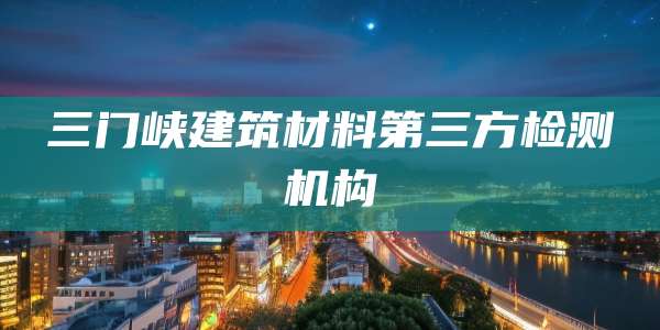 三门峡建筑材料第三方检测机构
