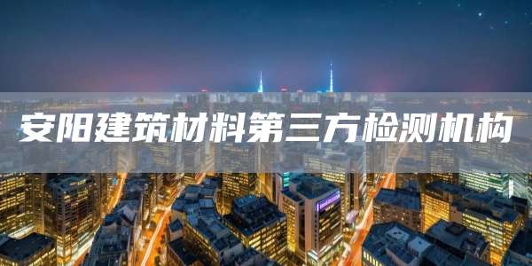 安阳建筑材料第三方检测机构