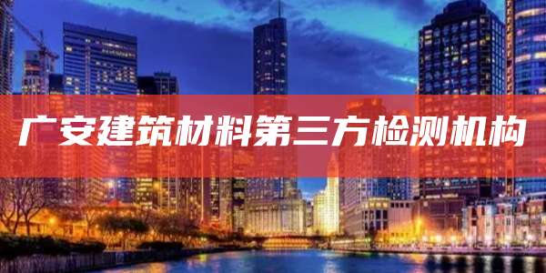 广安建筑材料第三方检测机构