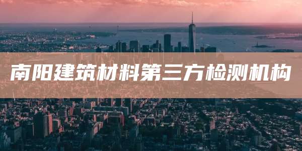 南阳建筑材料第三方检测机构