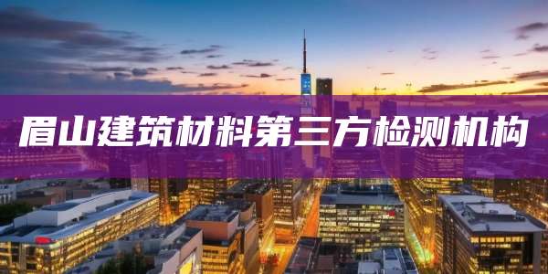 眉山建筑材料第三方检测机构