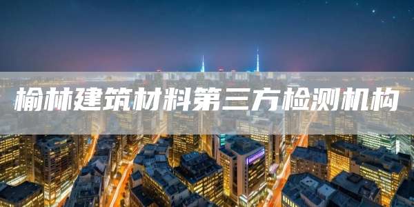 榆林建筑材料第三方检测机构