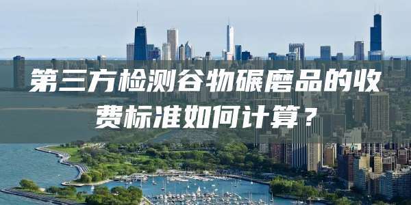 第三方检测谷物碾磨品的收费标准如何计算？