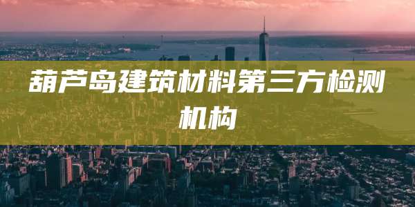 葫芦岛建筑材料第三方检测机构