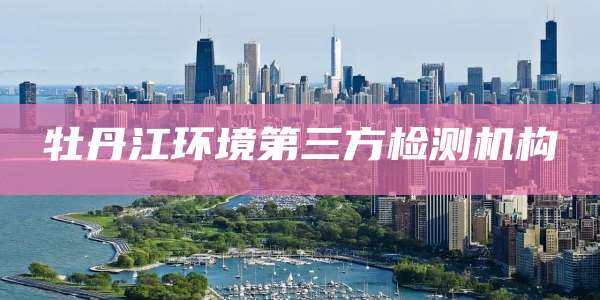 牡丹江环境第三方检测机构