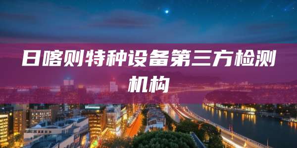 日喀则特种设备第三方检测机构