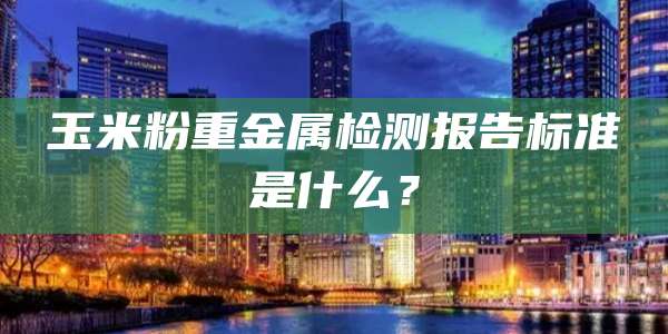 玉米粉重金属检测报告标准是什么？