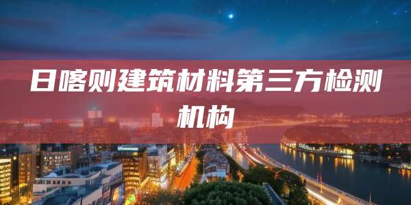 日喀则建筑材料第三方检测机构