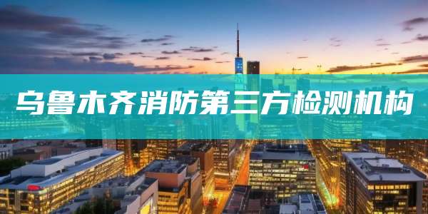 乌鲁木齐消防第三方检测机构