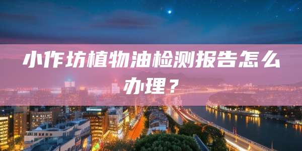 小作坊植物油检测报告怎么办理？