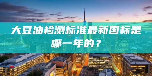 大豆油检测标准最新国标是哪一年的？