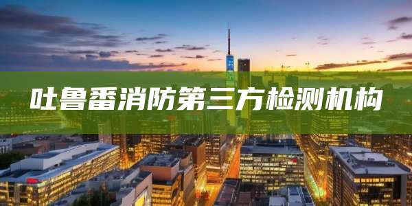 吐鲁番消防第三方检测机构