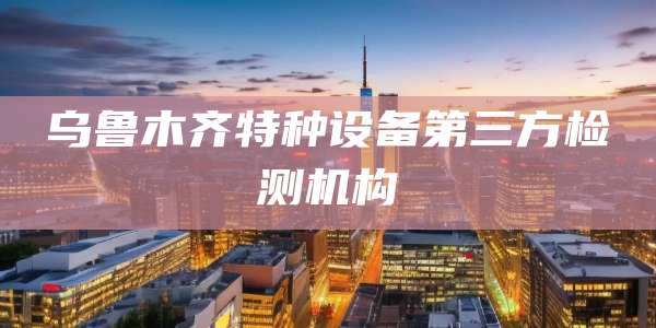 乌鲁木齐特种设备第三方检测机构