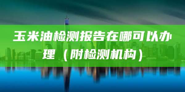玉米油检测报告在哪可以办理（附检测机构）