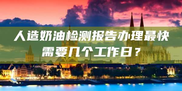 人造奶油检测报告办理最快需要几个工作日?