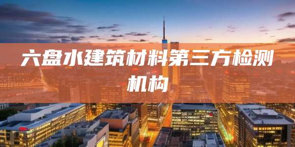 六盘水建筑材料第三方检测机构