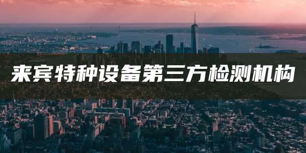 来宾特种设备第三方检测机构