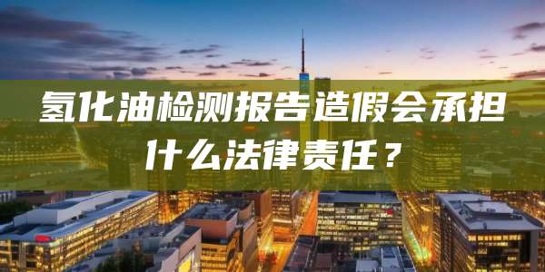 氢化油检测报告造假会承担什么法律责任？