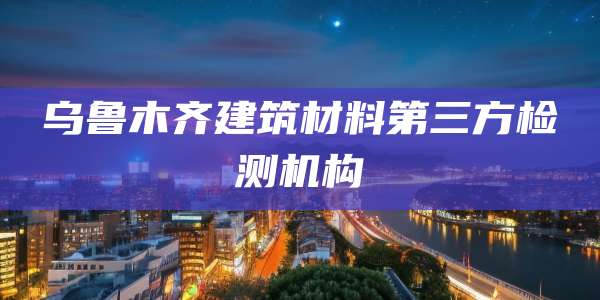 乌鲁木齐建筑材料第三方检测机构